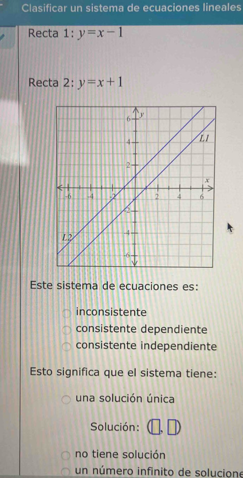 Clasificar un sistema de ecuaciones lineales
Recta 1:y=x-1
Recta 2: y=x+1
Este sistema de ecuaciones es:
inconsistente
consistente dependiente
consistente independiente
Esto significa que el sistema tiene:
una solución única
Solución:
no tiene solución
un número infinito de solucione