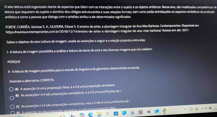 eixo leitura está organizado diante de aspectos que lidam com as interações entre o sujeito e os objetos artísticos. Nesse eixo, são mobilizadas competências de
leitura que requerem do sujeito o domínio dos códigos estruturantes e suas relações formais, bem como estão entrelaçados os aspectos simbólicos da produção
artística e como a pessoa que dialoga com o artefato atribui a ele determinados significados.
FONTE: CORRÊA, Vanisse S. A.; OLIVEIRA, Eliane S. O ensino de artes: a abordagem triangular de Ana Mae Barbosa. Contemporartes. Disponível em:
https:/revistacontemporartes.com.br/2018/12/14/ensino-de-artes-a-abordagem-triagular-de-ana-mae-barbosa/ Acesso em: abr. 2021.
Sobre o objetivo do eixo Leitura de imagem, avalie as asserções a seguir e a relação proposta entre elas:
I- A leitura de imagem possibilita a análise e leitura de obras de arte e das diversas imagens que nos rodeiam.
PORQUE
II- A leitura de imagem possibilita para o estudo de ângulos e da geometria desenvolvida na escola.
Assinale a alternativa CORRETA:
A) A asserção I é uma proposição falsa, e a II é uma proposição verdadeira.
B) As asserções I e II são proposições verdadeiras, e a II é uma justificativa da I.
C) As asserções I e II são proposições verdadeiras, mas a II não é uma justificativa da I.
D A asserção Lé uma pronosição verdadeira