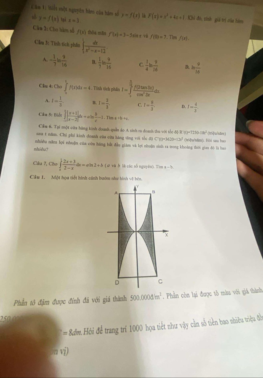 Biết một nguyên hàm của hàm số y=f(x) là F(x)=x^2+4x+1 Khi đó, tính giá trị của hàm
y=f(x) tì x=3
Câu 2: Cho hàm số f(x) thòa mãn f'(x)=3-5sin x và f(0)=7. Tim f(x).
Cầu 3: Tính tích phân ∈tlimits _0^(1frac dx)x^2-x-12.
A. - 1/7 ln  9/16  B.  1/7 ln  9/16  C.  1/4 ln  9/16  D. ln  9/16 
Câu 4: Cho ∈t _0^(2f(x)dx=4. Tính tích phân I=∈tlimits _0^(frac π)12) f(2tan 3x)/cos^23x dx.
A. I= 1/3 .
B. I= 2/3 .
C. I= 8/3 . I= 4/3 .
D.
Câu 5: Biết ∈tlimits _(-1)^0| (x+1)/x-2 |dx=aln  b/c -1.Tima+b+c.
Câu 6. Tại một cửa hàng kinh doanh quần áo A sinh ra doanh thu với tốc độ R^,(t)=7250-18t^2 (triệu/năm)
sau t năm. Chi phí kinh doanh của cửa hàng tăng với tốc 10 C^,(t)=3620+12t^2 (triệu/năm). Hỏi sau bao
nhiều năm lợi nhuận của cửa hàng bắt đầu giảm và lợi nhuận sinh ra trong khoảng thời gian đó là bao
nhiêu?
Câu 7, Cho ∈tlimits _0^(1frac 2x+3)2-xdx=aln 2+b (a và b là các số nguyên). Tìm a-b.
Câu 1. Một họa tiết hình cánh bướm như hình vẽ bên.
Phần tô đậm được đính đá với giá thành 500.000d/m^2. Phần còn lại được tô màu với giá thành
250.000
=8dm Hỏi để trang trí 1000 họa tiết như vậy cần số tiền bao nhiêu triệu đồ
n vi)