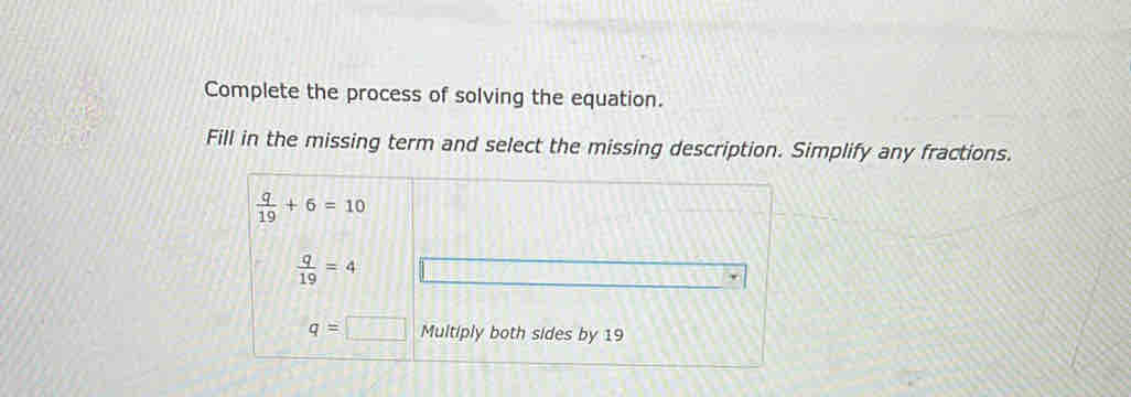 Complete the process of solving the equation.
Fill in the missing term and select the missing description. Simplify any fractions.
 q/19 +6=10
 q/19 =4
q=□ Multiply both sides by 19