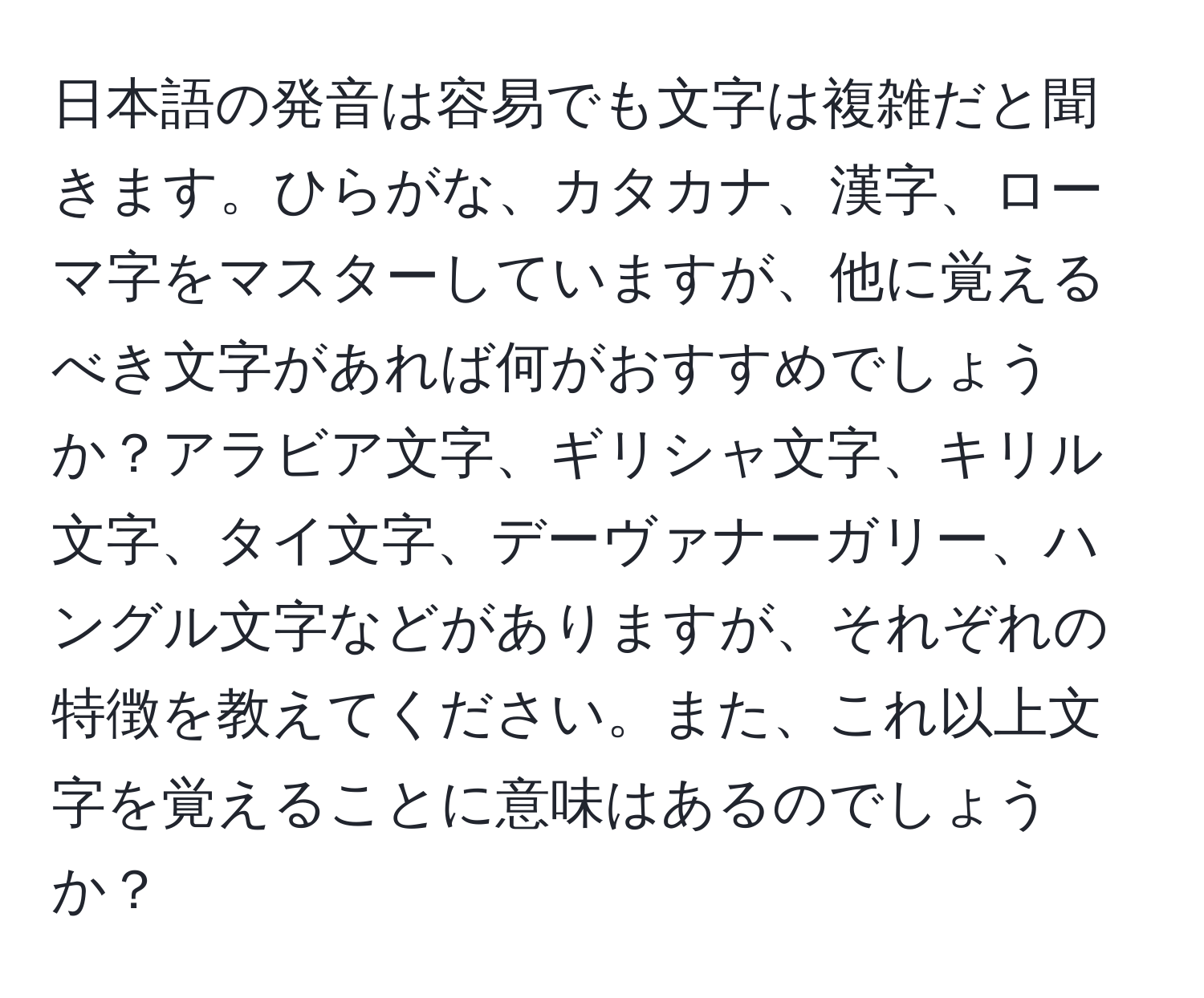 日本語の発音は容易でも文字は複雑だと聞きます。ひらがな、カタカナ、漢字、ローマ字をマスターしていますが、他に覚えるべき文字があれば何がおすすめでしょうか？アラビア文字、ギリシャ文字、キリル文字、タイ文字、デーヴァナーガリー、ハングル文字などがありますが、それぞれの特徴を教えてください。また、これ以上文字を覚えることに意味はあるのでしょうか？