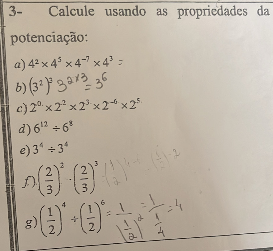 3- Calcule usando as propriedades da 
potenciação: 
a) 4^2* 4^5* 4^(-7)* 4^3
b) (3^2)^3
c) 2^(0.)* 2^2* 2^(3.)* 2^(-6)* 2^(5.)
d) 6^(12)/ 6^8
e) 3^4/ 3^4
f) ( 2/3 )^2· ( 2/3 )^3
g) ( 1/2 )^4/ ( 1/2 )^6