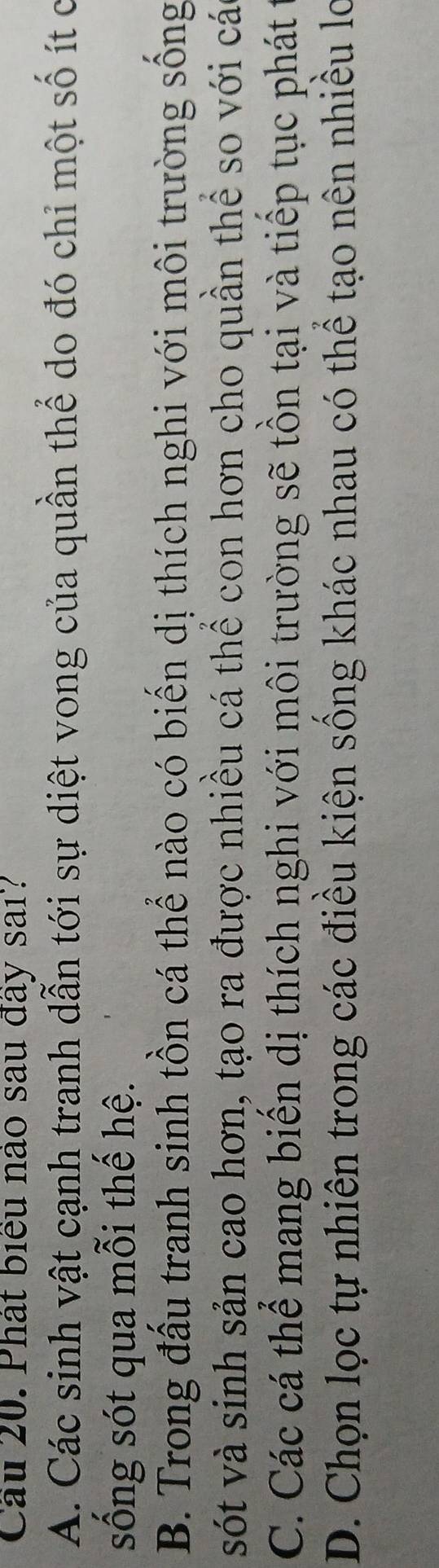 Cầu 20. Phát biểu nào sau đây sai?
A. Các sinh vật cạnh tranh dẫn tới sự diệt vong của quần thể do đó chỉ một số ít c
sống sót qua mỗi thế hệ.
B. Trong đấu tranh sinh tồn cá thể nào có biến dị thích nghi với môi trường sống
sót và sinh sản cao hơn, tạo ra được nhiều cá thể con hơn cho quần thể so với các
C. Các cá thể mang biến dị thích nghi với môi trường sẽ tồn tại và tiếp tục phát 1
D. Chọn lọc tự nhiên trong các điều kiện sống khác nhau có thể tạo nên nhiều lo