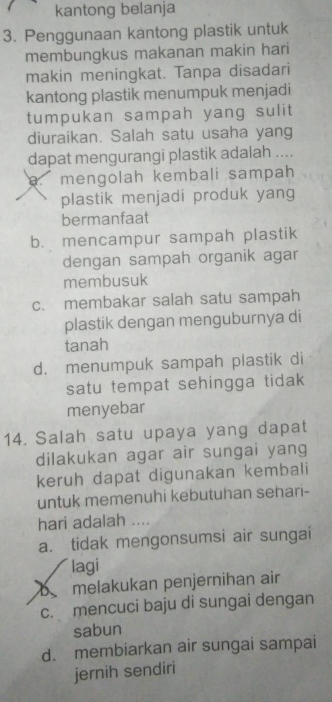 kantong belanja
3. Penggunaan kantong plastik untuk
membungkus makanan makin hari
makin meningkat. Tanpa disadari
kantong plastik menumpuk menjadi
tumpukan sampah yang sulit
diuraikan. Salah satu usaha yang
dapat mengurangi plastik adalah ....
a. mengolah kembali sampah
plastik menjadi produk yang
bermanfaat
b. mencampur sampah plastik
dengan sampah organik agar
membusuk
c. membakar salah satu sampah
plastik dengan menguburnya di
tanah
d. menumpuk sampah plastik di
satu tempat sehingga tidak 
menyebar
14. Salah satu upaya yang dapat
dilakukan agar air sungai yang
keruh dapat digunakan kembali
untuk memenuhi kebutuhan sehari-
hari adalah ....
a. tidak mengonsumsi air sungai
lagi
b melakukan penjernihan air
c. mencuci baju di sungai dengan
sabun
d. membiarkan air sungai sampai
jernih sendiri