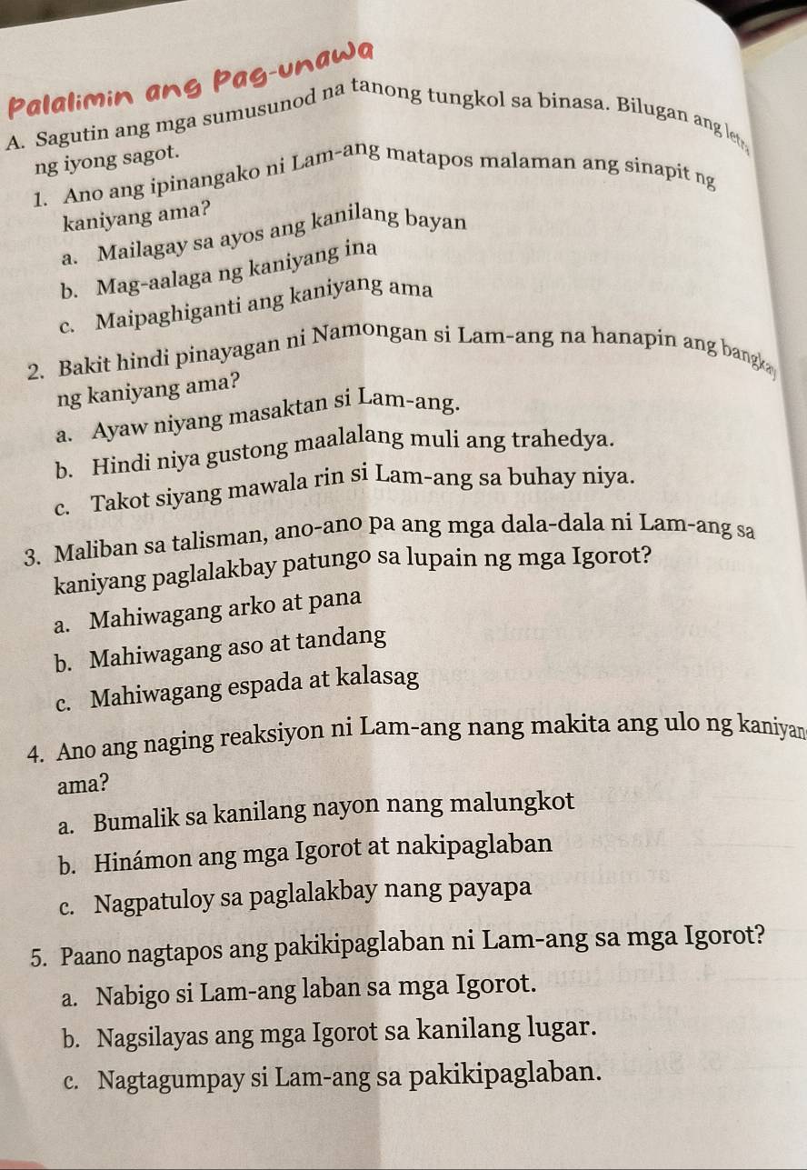 Palalimin ang Pag-unawa
A. Sagutin ang mga sumusunod na tanong tungkol sa binasa. Bilugan ang let
ng iyong sagot.
1. Ano ang ipinangako ni Lam-ang matapos malaman ang sinapit ng
kaniyang ama?
a. Mailagay sa ayos ang kanilang bayan
b. Mag-aalaga ng kaniyang ina
c. Maipaghiganti ang kaniyang ama
2. Bakit hindi pinayagan ni Namongan si Lam-ang na hanapin ang bangk
ng kaniyang ama?
a. Ayaw niyang masaktan si Lam-ang.
b. Hindi niya gustong maalalang muli ang trahedya.
c. Takot siyang mawala rin si Lam-ang sa buhay niya.
3. Maliban sa talisman, ano-ano pa ang mga dala-dala ni Lam-ang sa
kaniyang paglalakbay patungo sa lupain ng mga Igorot?
a. Mahiwagang arko at pana
b. Mahiwagang aso at tandang
c. Mahiwagang espada at kalasag
4. Ano ang naging reaksiyon ni Lam-ang nang makita ang ulo ng kaniyan
ama?
a. Bumalik sa kanilang nayon nang malungkot
b. Hinámon ang mga Igorot at nakipaglaban
c. Nagpatuloy sa paglalakbay nang payapa
5. Paano nagtapos ang pakikipaglaban ni Lam-ang sa mga Igorot?
a. Nabigo si Lam-ang laban sa mga Igorot.
b. Nagsilayas ang mga Igorot sa kanilang lugar.
c. Nagtagumpay si Lam-ang sa pakikipaglaban.