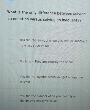 What is the only difference between solving
an equation versus solving an inequality?
You flip the symbol when you add or subtract
by a negative value
Nothing - They are exactly the same
You flip the symbol when you get a negative
answer
You flip the symbol when you multiply or
divide by a negative value