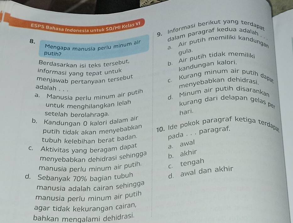 ESPS Bahasa Indønesia untuk SD/MI Kelas VI
9. Informasi berikut yang terdapat
8.
dalam paragraf kedua adalah .. 
Mengapa manusia perlu minum air a. Air putih memiliki kandungan
putih?
gula.
Berdasarkan isi teks tersebut,
b. Air putih tidak memiliki
kandungan kalori.
informasi yang tepat untuk
menjawab pertanyaan tersebut
c. Kurang minum air putih dapat
menyebabkan dehidrasi.
adalah . . .
a. Manusia perlu minum air putih d. Minum air putih disarankan
untuk menghilangkan lelah
kurang dari delapan gelas per
setelah berolahraga.
hari.
b. Kandungan O kalori dalam air
putih tidak akan menyebabkan 10. Ide pokok paragraf ketiga terdapa
tubuh kelebihan berat badan. pada . . . paragraf.
c. Aktivitas yang beragam dapat a. awal
menyebabkan dehidrasi sehingga b. akhir
manusia perlu minum air putih. c. tengah
d. Sebanyak 70% bagian tubuh
d. awal dan akhir
manusia adalah cairan sehingga
manusia perlu minum air putih
agar tidak kekurangan cairan,
bahkan mengalami dehidrasi.