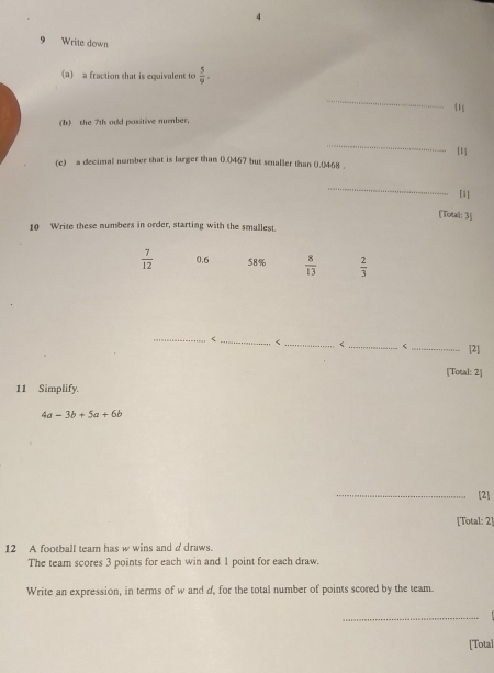 Write down 
(a) a fraction that is equivalent to  5/9 . 
_ 
u 
(b) the 7th odd pasitive number, 
_ 
[1] 
(c) a decimal number that is larger than 0.0467 but smaller than 0.0468
_ 
[1] 
[Totali: 3] 
10 Write these numbers in order, starting with the smallest.
 7/12  0.6 58%  8/13   2/3 
_ 
_ < _[2] 
[Total: 2] 
11 Simplify.
4a-3b+5a+6b
_[2] 
[Total: 2] 
12 A football team has w wins and ddraws. 
The team scores 3 points for each win and 1 point for each draw. 
Write an expression, in terms of w and d, for the total number of points scored by the team. 
_ 
[Total