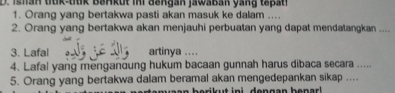 Ishan titik-titik berkut ini dengan jawaban yang tepat! 
1. Orang yang bertakwa pasti akan masuk ke dalam .... 
2. Orang yang bertakwa akan menjauhi perbuatan yang dapat mendatangkan .... 
3. Lafal artinya .... 
4. Lafal yang menganoung hukum bacaan gunnah harus dibaca secara ..... 
5. Orang yang bertakwa dalam beramal akan mengedepankan sikap ....