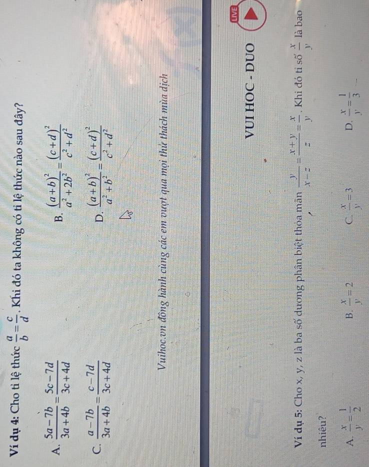 Ví dụ 4: Cho tỉ lệ thức  a/b = c/d . Khi đó ta không có tỉ lệ thức nào sau đây?
A.  (5a-7b)/3a+4b = (5c-7d)/3c+4d  frac (a+b)^2a^2+2b^2=frac (c+d)^2c^2+d^2
B.
C.  (a-7b)/3a+4b = (c-7d)/3c+4d  frac (a+b)^2a^2+b^2=frac (c+d)^2c^2+d^2
D.
Vuihoc.vn đồng hành cùng các em vượt qua mọi thử thách mùa dịch
LIVE
VUI HOC - DUO
Ví dụ 5: Cho x, y, z là ba số dương phân biệt thỏa mãn  y/x-z = (x+y)/z = x/y . Khi đó tỉ số  x/y  là bao
nhiêu?
A.  x/y = 1/2   x/y =2  x/y =3  x/y = 1/3 
B.
C.
D.