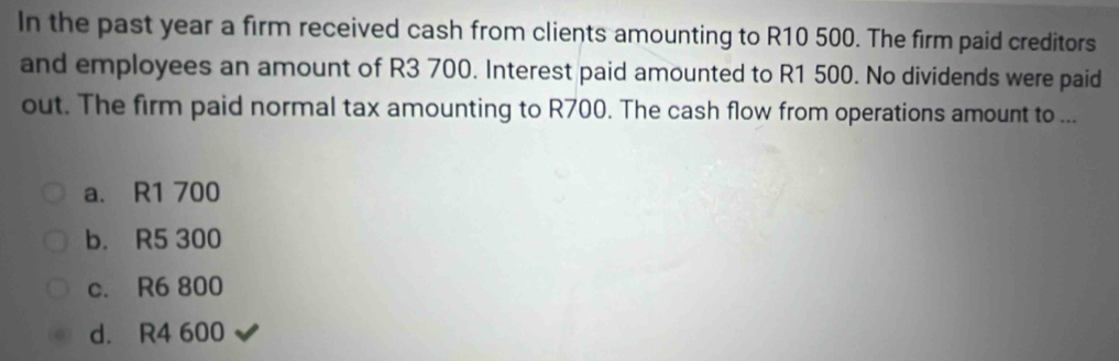 In the past year a firm received cash from clients amounting to R10 500. The firm paid creditors
and employees an amount of R3 700. Interest paid amounted to R1 500. No dividends were paid
out. The firm paid normal tax amounting to R700. The cash flow from operations amount to ...
a. R1 700
b. R5 300
c. R6 800
d. R4 600