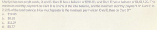 Marilyn has two credit cards, D and E. Card D has a balance of $691.64, and Card E has a balance of $1,014.22. The
minimum monthly payment on Card D is 3.57% of the total balance, and the minimum monthly payment on Card E is
2.51% of the total balance. How much greater is the minimum payment on Card E than on Card D?
a. $18.85
b. $8.10
c. $11.24
d. 50.77