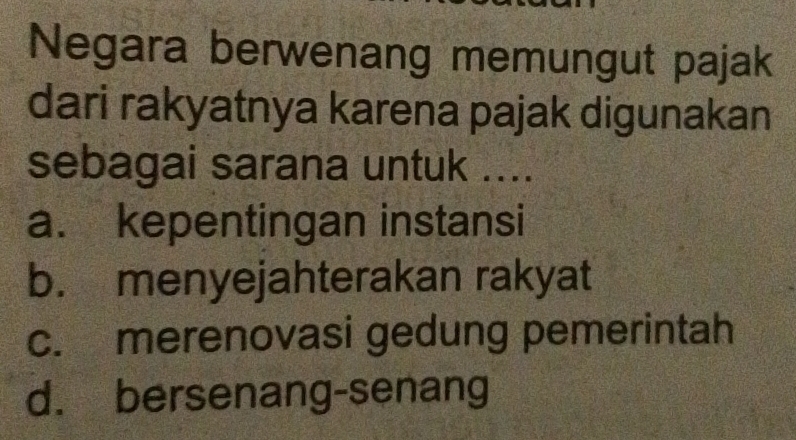 Negara berwenang memungut pajak
dari rakyatnya karena pajak digunakan
sebagai sarana untuk ....
a. kepentingan instansi
b. menyejahterakan rakyat
c. merenovasi gedung pemerintah
d. bersenang-senang