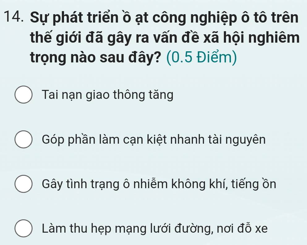 Sự phát triển ồ ạt công nghiệp ô tô trên
thế giới đã gây ra vấn đề xã hội nghiêm
trọng nào sau đây? (0.5 Điểm)
Tai nạn giao thông tăng
Góp phần làm cạn kiệt nhanh tài nguyên
Gây tình trạng ô nhiễm không khí, tiếng ồn
Làm thu hẹp mạng lưới đường, nơi đỗ xe