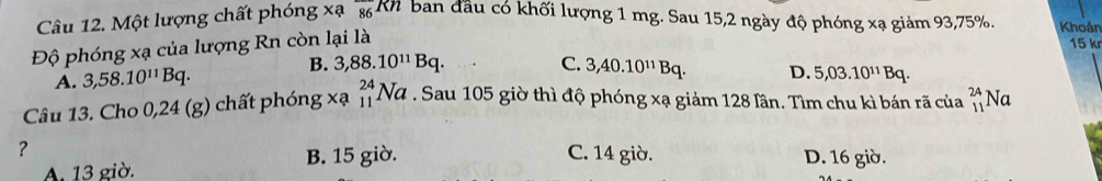 Một lượng chất phóng xa_86kn 2ban đầu có khối lượng 1 mg. Sau 15, 2 ngày độ phóng xạ giảm 93, 75%. Khoản
Độ phóng xạ của lượng Rn còn lại là
15 kr
A. 3,58.10^(11)Bq. B. 3,88.10^(11)Bq.
C. 3,40.10^(11)Bq. D. 5,03.10^(11)Bq. 
Câu 13. Cho 0,24 (g) chất phón; g* a_(11)^(24)Na. Sau 105 giờ thì độ phóng xạ giảm 128 lân. Tìm chu kì bán rã của beginarrayr 24 11endarray Na
?
C. 14 giờ.
A. 13 giờ. B. 15 giờ. D. 16 giờ.