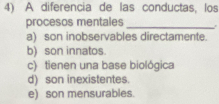 A diferencia de las conductas, los
procesos mentales_
a) son inobservables directamente.
b) son innatos.
c) tienen una base biológica
d) son inexistentes.
e) son mensurables.