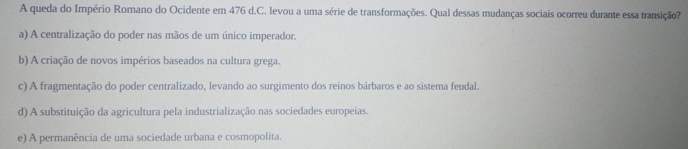 A queda do Império Romano do Ocidente em 476 d.C. levou a uma série de transformações. Qual dessas mudanças sociais ocorreu durante essa transição?
a) A centralização do poder nas mãos de um único imperador.
b) A criação de novos impérios baseados na cultura grega.
c) A fragmentação do poder centralizado, levando ao surgimento dos reinos bárbaros e ao sistema feudal.
d) A substituição da agricultura pela industrialização nas sociedades europeias.
e) A permanência de uma sociedade urbana e cosmopolita.