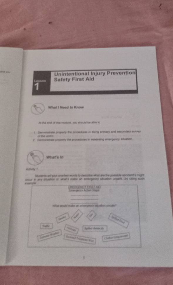 and you Unintentional Injury Prevention 
Lesson Safety First Aid 
1 
What I Need to Know 
it the and of the module, you should be atle to 
t. Demonstnate properly the procadures in doing primary and secondary survey 
of the visten 
2 Demonstrate pisperly the procedurss in assessing emergency situation. 
What's in 
Acisity ! 
Stusients wil plck onefien words to descrbe what are the possible accident's might 
oucur in any stuation or what's make an emergericy situation unsate. by cling such 
Caerncy Action Staçs 
_ 
_ 
_ 
what would make in enersence stostion unsal " 
wek 
Spotlied Snd 
Traffe Sigiled elenicale 
Animide 
Eciens Wrafus 
Catus tpng arcendi