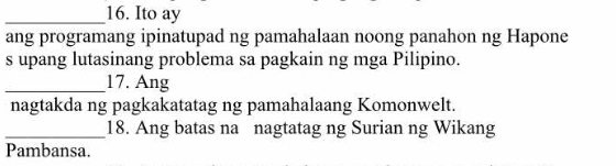 Ito ay 
ang programang ipinatupad ng pamahalaan noong panahon ng Hapone 
s upang lutasinang problema sa pagkain ng mga Pilipino. 
_17. Ang 
nagtakda ng pagkakatatag ng pamahalaang Komonwelt. 
_18. Ang batas na nagtatag ng Surian ng Wikang 
Pambansa.