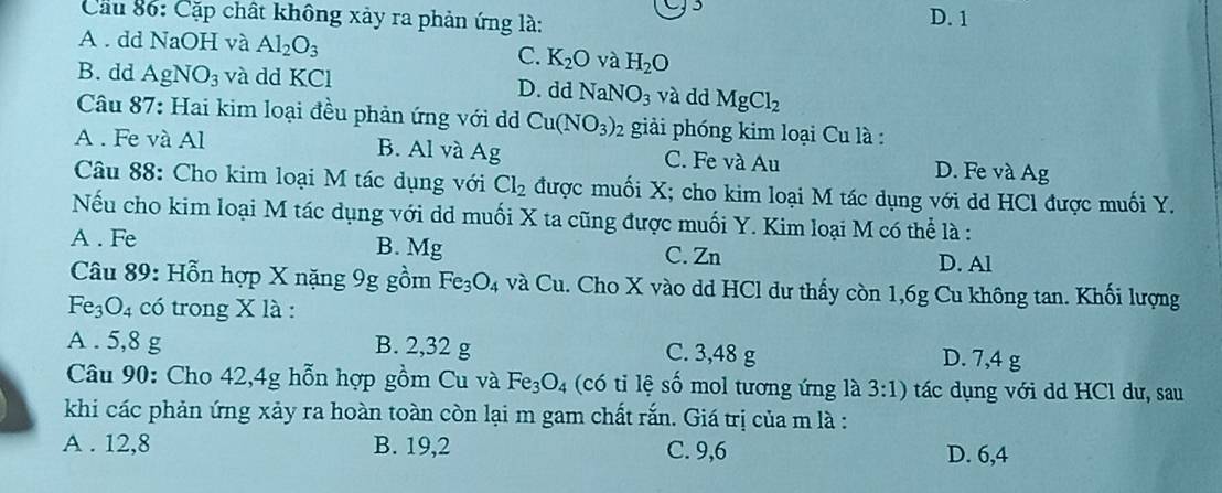 Cầu 86: Cặp chất không xảy ra phản ứng là: D. 1
A . dd NaOH và Al_2O_3 C. K_2O và H_2O
B. dd AgNO_3 và dd KCl D. dd NaNO_3 và dd MgCl_2
Câu 87: Hai kim loại đều phản ứng với d Cu(NO_3) : 92 giải phóng kim loại Cu là :
A . Fe và Al B. Al và Ag C. Fe và Au D. Fe và Ag
Câu 88: Cho kim loại M tác dụng với Cl_2 được muối X; cho kim loại M tác dụng với dd HCl được muối Y.
Nếu cho kim loại M tác dụng với dd muối X ta cũng được muối Y. Kim loại M có thể là :
A . Fe B. Mg
C. Zn
D. Al
Câu 89: Hỗn hợp X nặng 9g gồm Fe_3O_4 và Cu a. Cho X vào dd HCl dư thấy còn 1,6g Cu không tan. Khối lượng
Fe_3O_4 có trong X là :
A . 5, 8 g B. 2, 32 g C. 3,48 g D. 7,4 g
Câu 90: Cho 42, 4g hỗn hợp gồm Cu và Fe_3O_4 (có ti lệ số mol tương ứng là 3:1) tác dụng với dd HCl dư, sau
khi các phản ứng xảy ra hoàn toàn còn lại m gam chất rắn. Giá trị của m là :
A . 12, 8 B. 19, 2 C. 9, 6 D. 6, 4