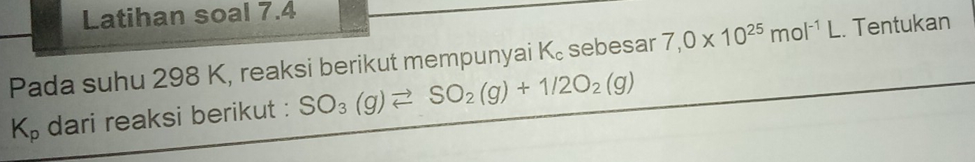 Latihan soal 7.4 
Pada suhu 298 K, reaksi berikut mempunyai K₀ sebesar 7,0* 10^(25)mol^(-1)L. Tentukan
K_p dari reaksi berikut : SO_3(g)leftharpoons SO_2(g)+1/2O_2(g)