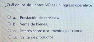 ¿Cuál de los siguientes NO es un ingreso operativo?
a. Prestación de servicios.
b. Venta de bienes.
c. Interés sobre documentos por cobrar.
d. Venta de productos.