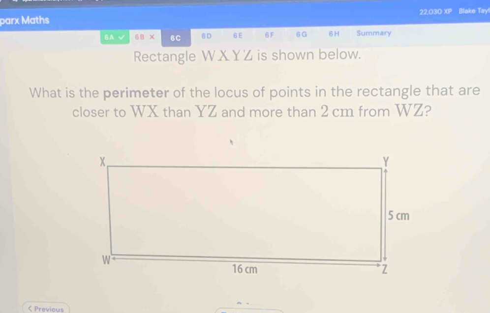 22,030 overline XC 
parx Maths Blake Tay! 
6A 6BX 6C 6D 6 E 6F 6G 6H Summary 
Rectangle W X YZ is shown below. 
What is the perimeter of the locus of points in the rectangle that are 
closer to WX than YZ and more than 2 cm from WZ? 
< Previous