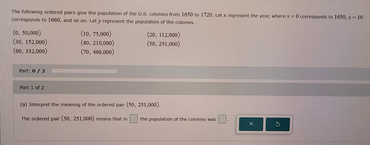 The following ordered pairs give the population of the U.S. colonies from 1650 to 1720. Let x represent the year, where x=0 corresponds to 1650, x=10
corresponds to 1660, and so on. Let y represent the population of the colonies.
(0,50,000)
(10,75,000)
(20,112,000
(30,152,000)
(40,210,000)
(50,251,000)
(60,332,000)
(70,466,000)
Part: 0 / 2
Part 1 of 2
(a) Interpret the meaning of the ordered pair (50,251,000). 
The ordered pair (50,251,000) means that in □ the population of the colonies was □. ×