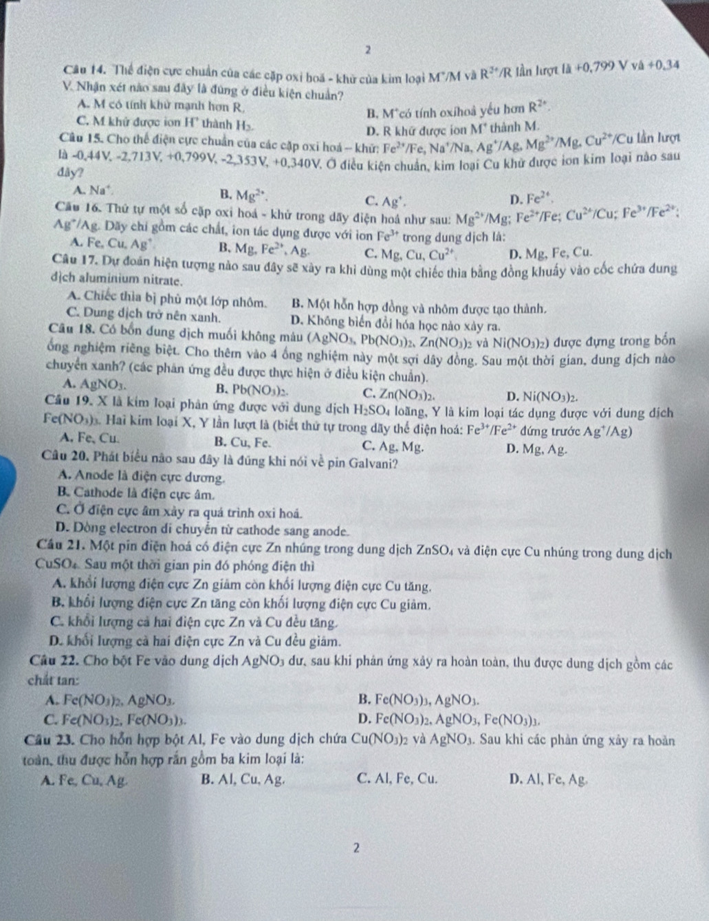 Thể điện cực chuẩn của các cặp oxi boa - khử của kim loại M^+/M và R^(3+)/R lần lượt 1dot a+0,799V /lambda +0.34
V. Nhận xét não sau đây là đùng ở điều kiện chuẩn?
A. M có tính khử mạnh hơn R,
B. M*có tính oxihoâ yếu hơn R^(2+)
C. M khử được ion H' thành H
D. R khữ được ion M^+ thành M.
Câu 15. Cho thế điện cực chuẩn của các cặp oxi hoá - khữ: Fe^(2+) Fe ,Na^+/Na,Ag^+/A R. Mg^(2+)/Mg,CuCu^(2+)/C u lần lượt
là -0,44V,-2,713V,+0,799V, -2,353V, + 0,340V
đây? V. Ở điều kiện chuẩn, kim loại Cu khử được ion kim loại não sau
A. Na^+.
B. Mg^(2+) Fe^(2+).
C. Ag^+.
D.
Cầu 16. Thứ tự một số cặp oxi hoá - khử trong dãy điện hoá như sau: Mg^(2+)/Mg; Fe^(2+) /Fe; Cu^(2+)/Cu;Fe^(3+)/Fe^(2+);
Ag*/Ag. Dãy chi gồm các chất, ion tác dụng được với ion Fe^(3+) trong dung dịch là:
A. Fe,Cu,Ag^+ B、 Mg,Fe^(2+),Ag. C. Mg,Cu,Cu^(2+) D. Mg, Fe, Cu.
Câu 17. Dự đoán hiện tượng nào sau đây sẽ xây ra khi dùng một chiếc thìa bằng đồng khuẩy vào cốc chứa dung
dch aluminium nitrate.
A. Chiếc thìa bị phù một lớp nhôm. B. Một hỗn hợp đồng và nhôm được tạo thành.
C. Dung dịch trở nên xanh. D. Không biển đổi hóa học nào xảy ra.
Câu 18. Có bốn dung dịch muối không màu (AgNO_3,Pb(NO_3)_2,Zn(NO_3)_2 yà Ni(NO_3)_2) được đựng trong bốn
ống nghiệm riêng biệt. Cho thêm vào 4 ông nghiệm này một sợi dây đồng. Sau một thời gian, dung dịch nào
chuyển xanh? (các phân ứng đều được thực hiện ở điều kiện chuẩn).
A. AgNO_3.
B. Pb(NO_3)_2.
C. Zn(NO_3)_2. D. Ni(NO_3)_2.
Cầu 19. X là kim loại phân ứng được với dung dịch H_2SO_4 loãng, Y là kim loại tác dụng được với dung dịch
Fe(NO_3) Hai kim loại X, Y lần lượt là (biết thứ tự trong dãy thể điện hoá: Fe³*/Fe²* đứng trước Ag^+/Ag)
A, Fe、 Cu. B. Cu,Fe. C. Ag.Mg Mg, Ag.
D.
Câu 20. Phát biểu não sau đây là đũng khi nói về pin Galvani?
A. Anode là điện cực dương.
B. Cathode là điện cực âm.
C. Ở điện cực âm xảy ra quá trình oxi hoá.
D. Dòng electron di chuyễn từ cathode sang anode.
Cầu 21. Một pin điện hoá có điện cực Zn nhúng trong dung dịch ZnSO_4 à và điện cực Cu nhúng trong dung dịch
CuSO Sau một thời gian pin đó phóng điện thì
A. khổi lượng điện cực Zn giảm còn khối lượng điện cực Cu tăng,
B. khổi lượng điện cực Zn tăng còn khối lượng điện cực Cu giảm.
C. khổi lượng cả hai điện cực Zn và Cu đều tăng.
D. khối lượng cả hai điện cực Zn và Cu đều giám.
Câu 22. Cho bột Fe vào dung dịch AgNO_3 dư, sau khi phản ứng xảy ra hoàn toàn, thu được dung dịch gồm các
chất tan:
A. Fe(NO_3)_2,AgNO_3. B. Fe(NO_3)_3,AgNO_3.
C. Fe(NO_3)_2,Fe(NO_3)_3. D. Fe(NO_3)_2,AgNO_3,Fe(NO_3)_3.
Câu 23. Cho hỗn hợp bột Al, Fe vào dung dịch chứa Cu(NO_3) 02 và AgNO_3. Sau khi các phản ứng xảy ra hoàn
toàn, thu được hỗn hợp rắn gồm ba kim loại là:
A. Fe, Cu, A B. Al, Cu, Ag. C. Al, Fe, Cu. D. Al, Fe, Ag.
2