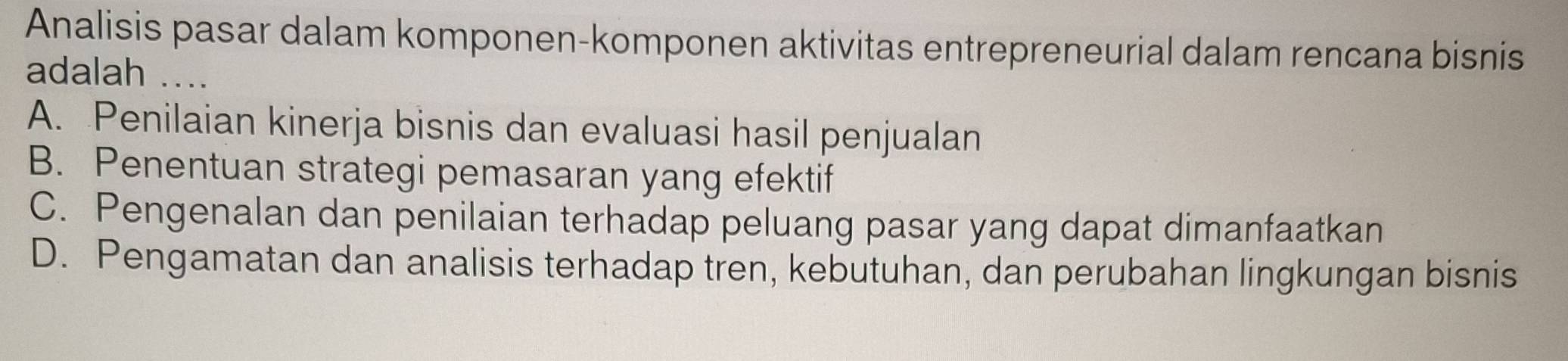 Analisis pasar dalam komponen-komponen aktivitas entrepreneurial dalam rencana bisnis
adalah ....
A. Penilaian kinerja bisnis dan evaluasi hasil penjualan
B. Penentuan strategi pemasaran yang efektif
C. Pengenalan dan penilaian terhadap peluang pasar yang dapat dimanfaatkan
D. Pengamatan dan analisis terhadap tren, kebutuhan, dan perubahan lingkungan bisnis