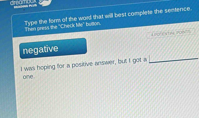 dreambox
READING PLUS
Type the form of the word that will best complete the sentence.
Then press the "Check Me" button.
4 POTENTIAL POINTS
negative
I was hoping for a positive answer, but I got a
one.