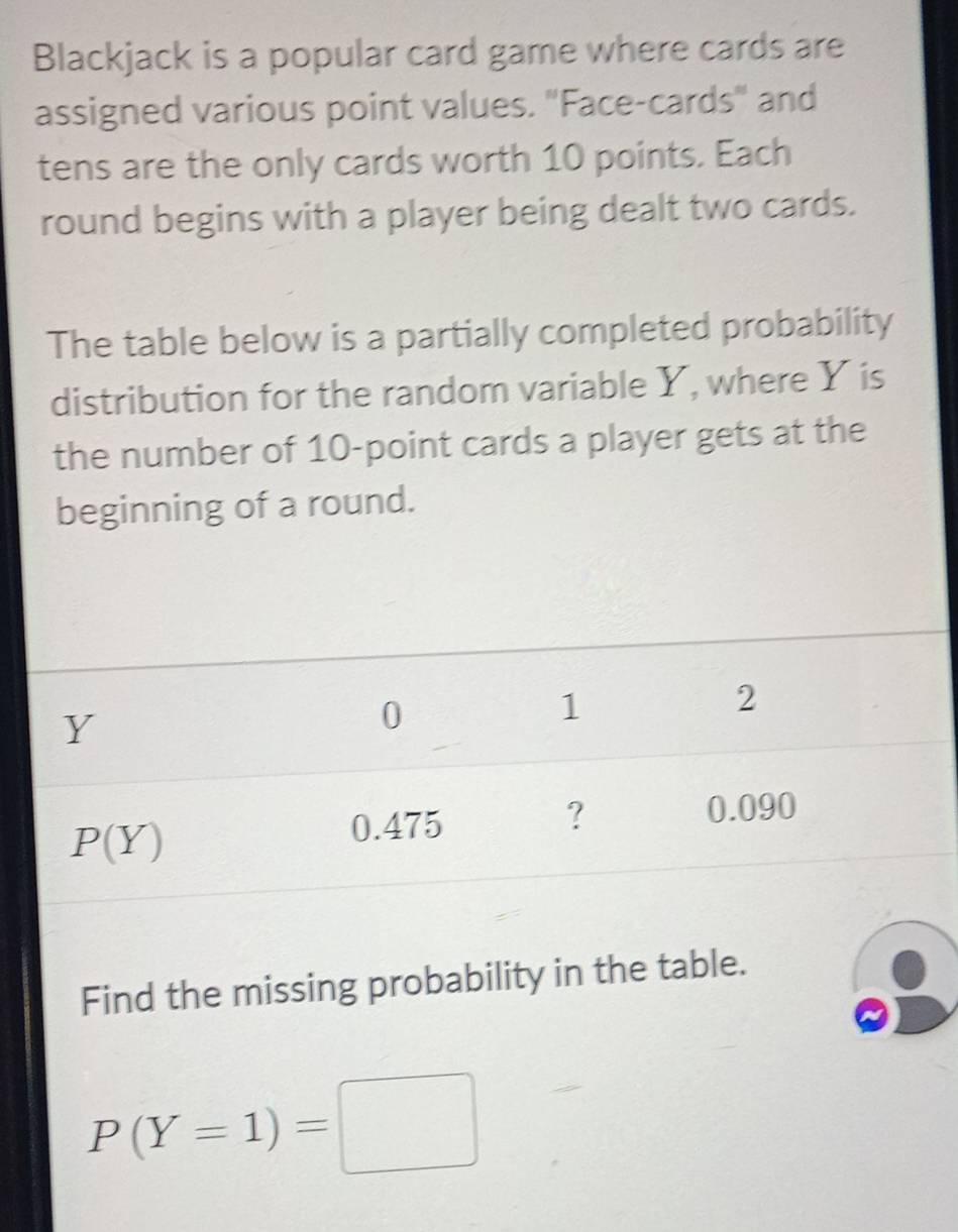 Blackjack is a popular card game where cards are
assigned various point values. "Face-cards" and
tens are the only cards worth 10 points. Each
round begins with a player being dealt two cards.
The table below is a partially completed probability
distribution for the random variable Y, where Y is
the number of 10-point cards a player gets at the
beginning of a round.
Find the missing probability in the table.
P(Y=1)=□