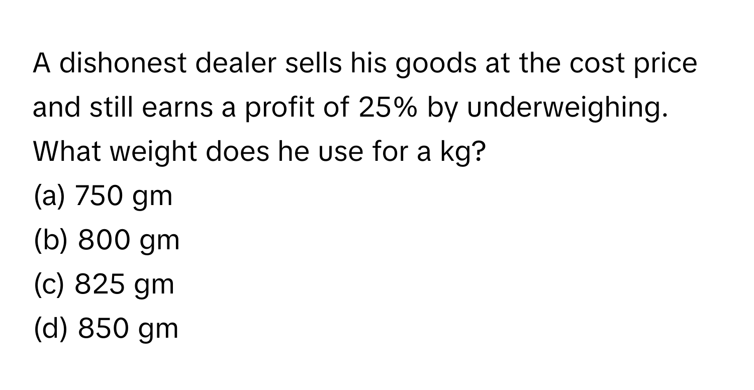 A dishonest dealer sells his goods at the cost price and still earns a profit of 25% by underweighing. What weight does he use for a kg?

(a) 750 gm
(b) 800 gm
(c) 825 gm
(d) 850 gm