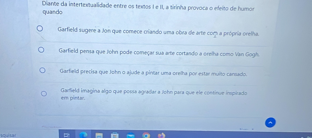 Diante da intertextualidade entre os textos I e II, a tirinha provoca o efeíto de humor
quando
Garfield sugere a Jon que comece criando uma obra de arte com a própria orelha.
Garfield pensa que John pode começar sua arte cortando a orelha como Van Gogh.
Garfield precisa que John o ajude a pintar uma orelha por estar muito cansado.
Garfield imagina algo que possa agradar a John para que ele continue inspirado
em pintar.
squisar