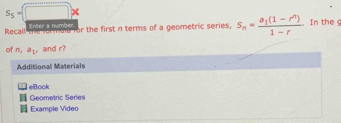 S_5=□
Enter a number. 
Recall the formuia for the first n terms of a geometric series, S_n=frac a_1(1-r^n)1-r. In the g 
of n, a_1 , and r? 
Additional Materials 
eBook 
Geometric Series 
Example Video