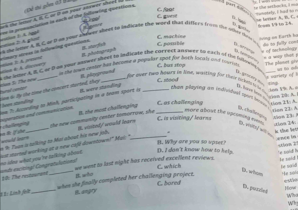 (Đề thi gồm 03 
ark the letter A, B, C, or D on your answer sheet t
ly, I was able
C. foot
te the setbacks, I ma
-tunately, I had to r
C. guest
he letter A, B, C, 
ree in pronunciation in each of the following questions.
grool D. look D.  g a the
estion 1: A. äggk
estian 2: A. ghost Bigenre
from 19 to 24.
C. machine
iving on Earth ha
rimary stress in following questions.
k the letter A. B. C. or D on your answer sheet to indicate the word that differs from the other three in o D.  arrang D. temp oran 
stiva 3: A. present B. starfish
C. possible
do to fully cont
n a way that p
in the town center has become a popular spot for both locals and tourists. e of technology
stiam 4: A. discovery B.photograph
C. bus stop
The planet giv
s the letter A. B.C, or D on your answer sheet to indicate the correct answer to each of the following qu_
us to ad
s variety of l
tural center _B. playground
for over two hours in line, waiting for their tickets to be the
tian 5: The new
C. stood
ting.
D. grocery sto D. have been sto
ion 6: By the time the concert started, they
been standing B. were standing_
ion 19:A. a
tion 20: A. 
ian 7: Accarding to Minh, participating in a team sport is
than playing an individual sport becaute D.challenging ;tion 23: A
C. as challenging tion 21 : A.
tion 2 2: A
coperation and communication.
chalenging B. the most challenging
C. is visiting/ learns
n 8: If she _the new community center tomorrow, she_
more about the upcoming events D. visits/ will lear
stion 24:
k the let
would learn B. visited/ would learn_
:ence in
9: Tuan is talking to Mai about his new job.
B. Why are you so upset?
stion 25
just started warking at a new café downtown!" Mai: "
no idea what you're talking about.
D. I don’t know how to help.
'e said h
we went to last night has received excellent reviews.
unds exciting! Congratulations!
C. which e said
D. whom He sai
when she finally completed her challenging project. le said 
10: The restaurant B. who
C. bored
estio
11: Lính felt_ B. angry
D. puzzled
How
Wha
Why