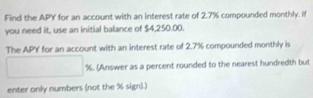 Find the APY for an account with an interest rate of 2.7% compounded monthly. If 
you need it, use an initial balance of $4,250.00. 
The APY for an account with an interest rate of 2.7% compounded monthly is
□ %. (Answer as a percent rounded to the nearest hundredth but 
enter only numbers (not the % sign).)