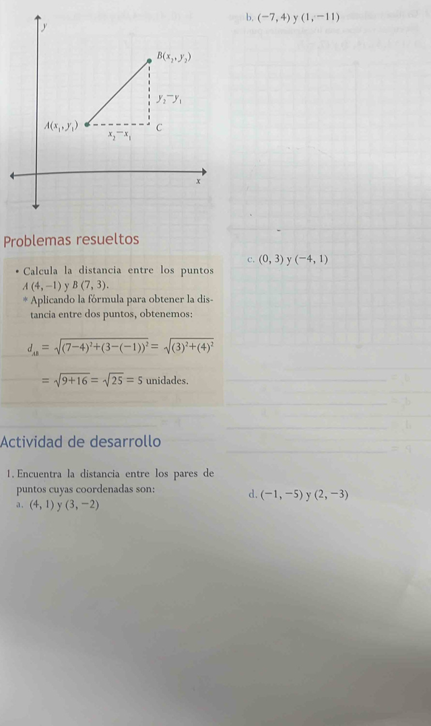 b. (-7,4) y (1,-11)
Problemas resueltos
c. (0,3) y (-4,1)
Calcula la distancia entre los puntos
A(4,-1) y B(7,3).
* Aplicando la fórmula para obtener la dis-
tancia entre dos puntos, obtenemos:
d_AB=sqrt((7-4)^2)+(3-(-1))^2=sqrt((3)^2)+(4)^2
=sqrt(9+16)=sqrt(25)=5 unidades.
Actividad de desarrollo
1. Encuentra la distancia entre los pares de
puntos cuyas coordenadas son:
d. (-1,-5) y (2,-3)
a . (4,1) y (3,-2)