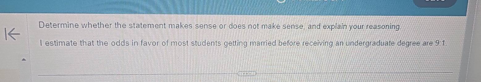 Determine whether the statement makes sense or does not make sense, and explain your reasoning. 
I estimate that the odds in favor of most students getting married before receiving an undergraduate degree are 9:1.