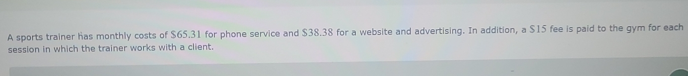 A sports trainer has monthly costs of $65.31 for phone service and $38.38 for a website and advertising. In addition, a $15 fee is paid to the gym for each 
session in which the trainer works with a client.