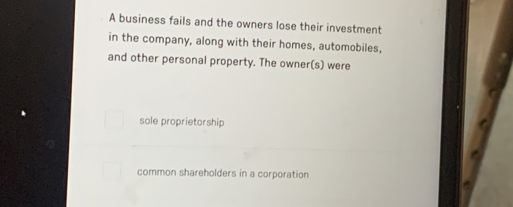 A business fails and the owners lose their investment
in the company, along with their homes, automobiles,
and other personal property. The owner(s) were
sole proprietorship
common shareholders in a corporation