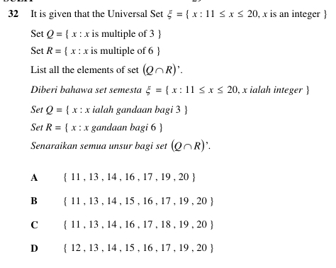 It is given that the Universal Set xi = x:11≤ x≤ 20 , x is an integer 
Set Q= x:x is multiple of 3
Set R= x:x is multiple of 6
List all the elements of set (Q∩ R)'. 
Diberi bahawa set semesta xi = x:11≤ x≤ 20 , x ialah integer 
Set Q= x:x ialah gandaan bagi 3 
Set R= x:x gandaan bagi6
Senaraikan semua unsur bagi set (Q∩ R)'.
A  11,13,14,16,17,19,20
B  11,13,14,15,16,17,19,20
C  11,13,14,16,17,18,19,20
D  12,13,14,15,16,17,19,20