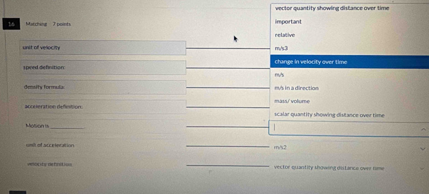 vector quantity showing distance over time
16 Matching 7 points important
relative
unit of velocity m/s3
change in velocity over time
speed definition:
m/s
density formula m/s in a direction
mass/ volume
acceleration definition:
scalar quantity showing distance over time
Motion is_
unit of acceleration _ m/s2
velocity defnition _vector quantity showing distance over time