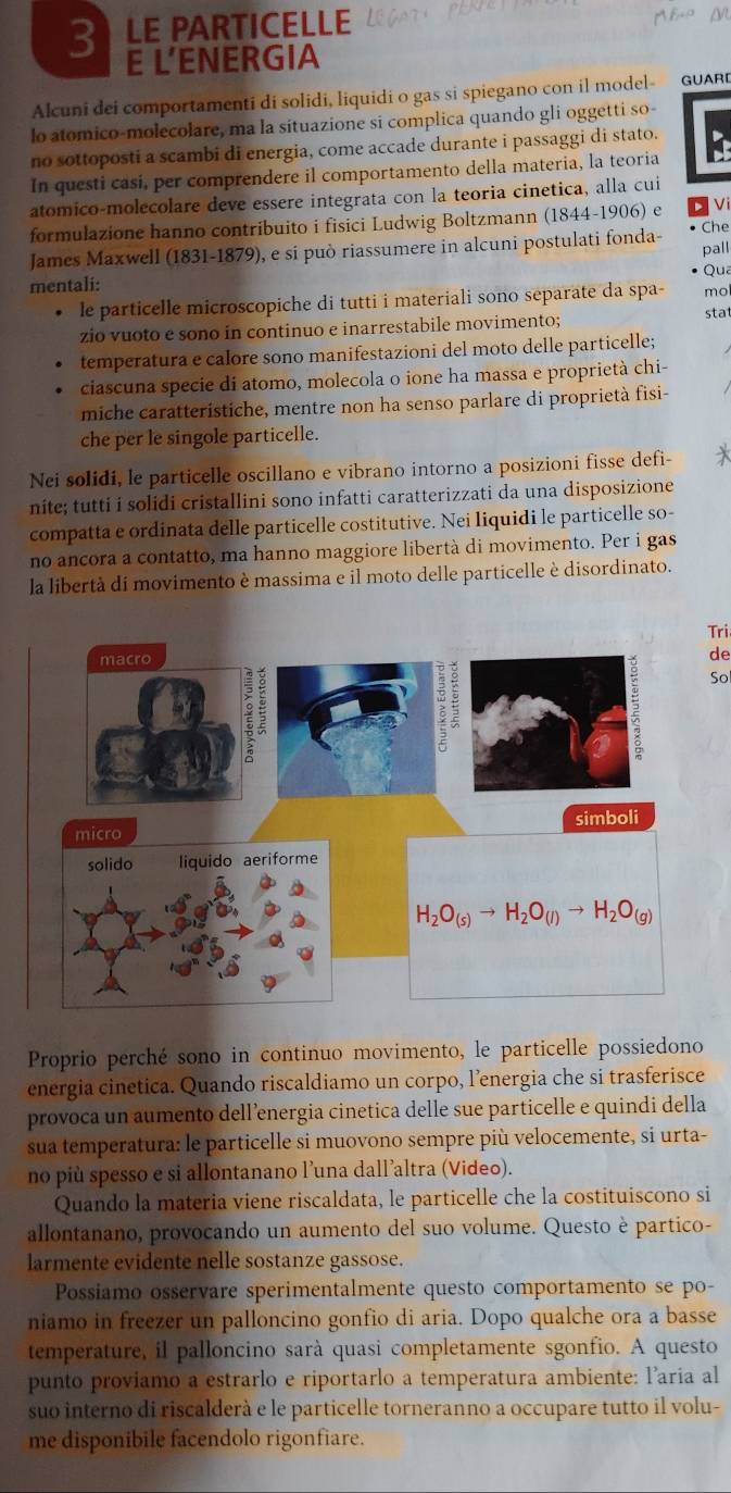 LE PARTICELLE A B M
E L'ENERGIA
Alcuni dei comportamenti di solidi, liquidi o gas si spiegano con il model- GUARD
lo atomico-molecolare, ma la situazione si complica quando gli oggetti so-
no sottoposti a scambi di energia, come accade durante i passaggi di stato.
In questi casi, per comprendere il comportamento della materia, la teoria
atomico-molecolare deve essere integrata con la teoria cinetica, alla cui
Vi
formulazione hanno contribuito i fisici Ludwig Boltzmann (1844-1906) e Che
James Maxwell (1831-1879), e si può riassumere in alcuni postulati fonda- pall
Qua
mentali:
le particelle microscopiche di tutti i materiali sono separate da spa- mol
zio vuoto e sono in continuo e inarrestabile movimento; stat
temperatura e calore sono manifestazioni del moto delle particelle;
ciascuna specie di atomo, molecola o ione ha massa e proprietà chi-
miche caratteristiche, mentre non ha senso parlare di proprietà fisi-
che per le singole particelle.
Nei solidi, le particelle oscillano e vibrano intorno a posizioni fisse defi-
nite; tutti i solidi cristallini sono infatti caratterizzati da una disposizione
compatta e ordinata delle particelle costitutive. Nei liquidi le particelle so-
no ancora a contatto, ma hanno maggiore libertà di movimento. Per i gas
la libertà di movimento è massima e il moto delle particelle è disordinato.
Tri
de
So
Proprio perché sono in continuo movimento, le particelle possiedono
energia cinetica. Quando riscaldiamo un corpo, l’energia che si trasferisce
provoca un aumento dell’energia cinetica delle sue particelle e quindi della
sua temperatura: le particelle si muovono sempre più velocemente, si urta-
no più spesso e si allontanano l’una dall’altra (Video).
Quando la materia viene riscaldata, le particelle che la costituiscono si
allontanano, provocando un aumento del suo volume. Questo è partico-
larmente evidente nelle sostanze gassose.
Possiamo osservare sperimentalmente questo comportamento se po-
niamo in freezer un palloncino gonfio di aria. Dopo qualche ora a basse
temperature, il palloncino sarà quasi completamente sgonfio. A questo
punto proviamo a estrarlo e riportarlo a temperatura ambiente: l’aria al
suo interno di riscalderà e le particelle torneranno a occupare tutto il volu-
me disponibile facendolo rigonfiare.