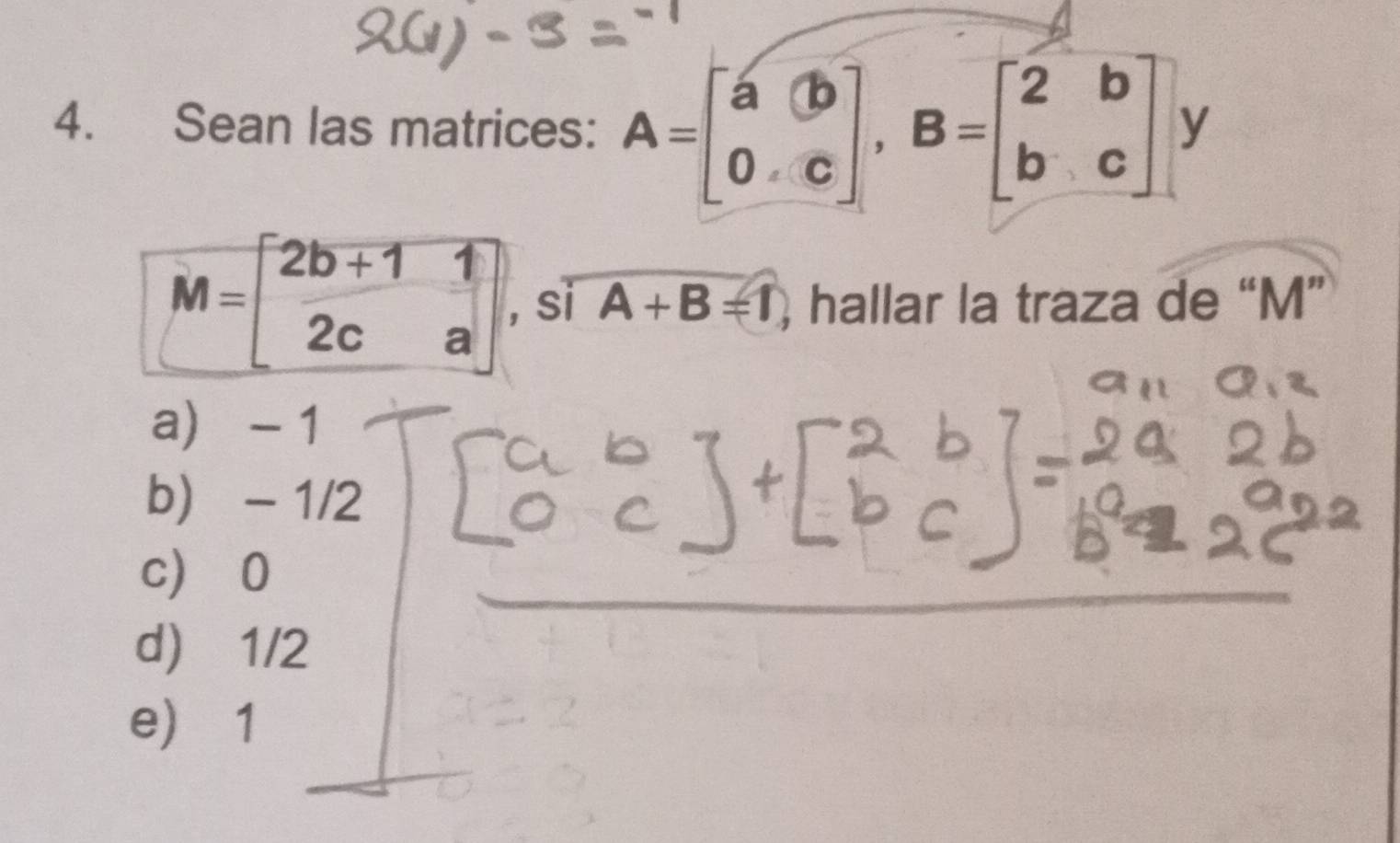 Sean las matrices: A=beginbmatrix a&b 0&cendbmatrix , B=beginbmatrix 2&b b&cendbmatrix y
M=beginbmatrix 2b+1&1 2c&aendbmatrix , si A+B=1 ) hallar la traza de “ M ”
a - 1
b) - 1/2
c)
d)
e)