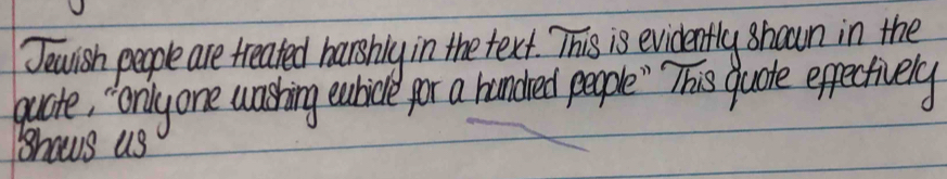 Jewlish people are treated harshly in the text. This is evidently shown in the 
quate, " Onlyone washing euhicle por a handred people "` This guoke efpectively 
hows us