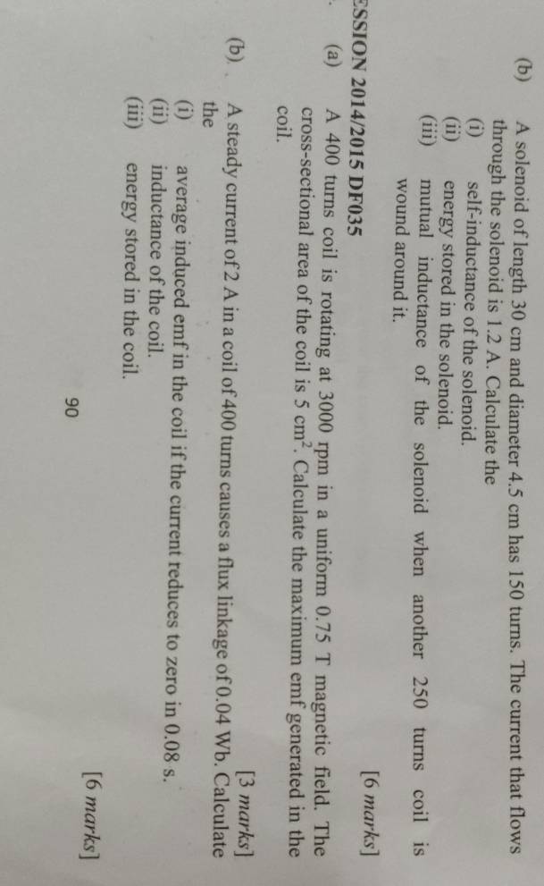 A solenoid of length 30 cm and diameter 4.5 cm has 150 turns. The current that flows 
through the solenoid is 1.2 A. Calculate the 
(i) self-inductance of the solenoid. 
(ii) energy stored in the solenoid. 
(iii) mutual inductance of the solenoid when another 250 turns coil is 
wound around it. 
ESSION 2014/2015 DF035 
[6 marks] 
(a) A 400 turns coil is rotating at 3000 rpm in a uniform 0.75 T magnetic field. The 
cross-sectional area of the coil is 5cm^2. Calculate the maximum emf generated in the 
coil. 
[3 marks] 
(b) A steady current of 2 A in a coil of 400 turns causes a flux linkage of 0.04 Wb. Calculate 
the 
(i) average induced emf in the coil if the current reduces to zero in 0.08 s. 
(ii) inductance of the coil. 
(iii) energy stored in the coil. 
[6 marks] 
90