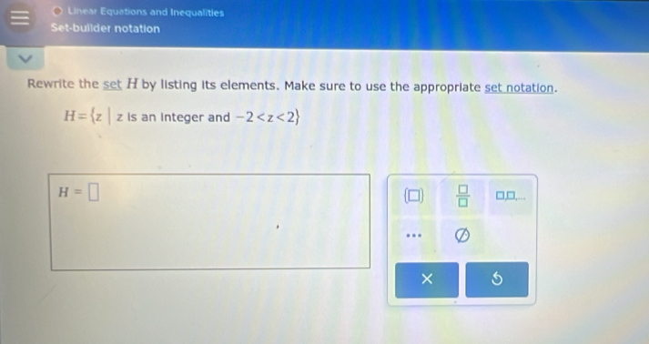 Linear Equations and Inequalities
Set-builder notation
Rewrite the set H by listing its elements. Make sure to use the appropriate set notation.
H= z|z is an integer and -2
 □ /□  
H=□ □,□,...
..
×