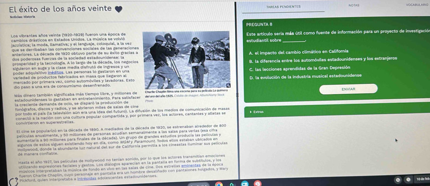 El éxito de los años veinte TAREAS PENDIENTES VOCABULARIO
Noticlas: Historia
PREGUNTA 8
Los vibrantes años veinte (1920-1929) fueron una época deEste artículo seria más útil como fuente de información para un proyecto de investigación
cambios drásticos en Estados Unidos. La música se volvió
jazzística; la moda, llamativa; y el lenguaje, coloquial, a la vezestudiantil sobre_
que se derribaban las convenciones sociales de las generacione
anteriores. La década de 1920 obtuvo parte de su éxito gracias 
dos poderosas fuerzas de la sociedad estadounidense: laA. el impacto del cambio climático en California
prosperidad y la tecnología. A lo largo de la década, los negocioB. la diferencia entre los automóviles estadounidenses y los extranjeros
siguieron en auge y la clase media disfrutó de ingresos y un
poder adquisitivo inéditos. Las personas lo gastaron en unaC. las lecciones aprendidas de la Gran Depresión
variedad de productos fabricados en masa que llegaron alD. la evolución de la industria musical estadounidense
mercado por primera vez, como automóviles y lavadoras. Esto
dio paso a una era de consumismo desenfrenado.
Más dinero también significaba más tiempo libre, y millones de del oro del año 1925, Crédio de imagen: Album/Alamy Stock
estadounidenses lo gastaban en entretenimiento. Para satisfacer ENVIAR
la creciente demanda de ocio, se disparó la producción de Photo
fonógrafos, discos y radios, y se abrieron miles de salas de cine
por todo el país (la televisión aún era una idea del futuro). La difusión de los medios de comunicación de masas b Extras
conectó a la nación con una cultura popular compartida y, por primera vez, los actores, cantantes y atletas se
convirtieron en superestrellas.
El cine se popularizó en la década de 1890. A mediados de la década de 1920, se estrenaban alrededor de 800
películas anualmente, y 50 millones de personas acudían semanalmente a las salas para verlas (esa cifra
aumentaria a 90 millones para finales de la década). Un grupo de grandes estudios producía las películas y
algunos de estos siguen existiendo hoy en día, como MGM y Paramount. Todos ellos estaban ubicados en
Hollywood, donde la abundante luz natural del sur de California permitia a los cineastas iluminar sus películas
dé manera conflable.
Hasta el año 1927, las peliculas de Hollywood no tenían sonido, por lo que los actores transmitían emociones
utilizando expresiones faciales y gestos. Los diálogos aparecían en la pantalla en forma de subtítulos, y los
músicos interpretaban la música de fondo en vivo en las salas de cine. Dos estrellas eminentes de la época
fueron Charlie Chaplin, cuyo personaje en pantalla era un hombre desaliñado con pantalones holgados, y Mary
Pickford, quien interpretaba a intrépidas adolescentes estadounidenses.
1ª de fel