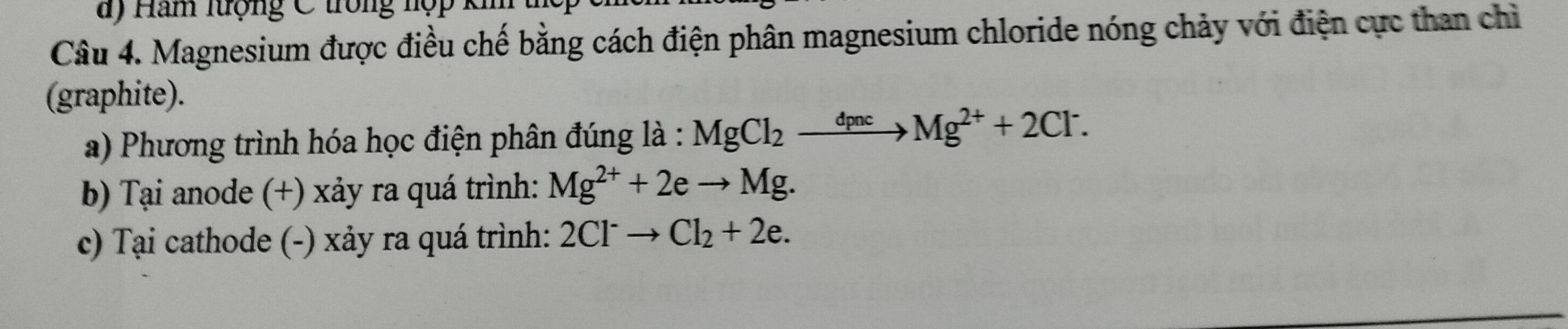 Ham lượng C trong hợp k 
Câu 4. Magnesium được điều chế bằng cách điện phân magnesium chloride nóng chảy với điện cực than chỉ 
(graphite). 
a) Phương trình hóa học điện phân đúng là : MgCl_2xrightarrow dpncMg^(2+)+2Cl^-. 
b) Tại anode (+) xảy ra quá trình: Mg^(2+)+2eto Mg. 
c) Tại cathode (-) xảy ra quá trình: 2Cl^-to Cl_2+2e.